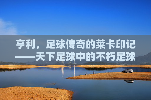 亨利，足球传奇的莱卡印记——天下足球中的不朽足球诗篇，亨利，足球传奇的莱卡印记——天下足球中的不朽足球诗篇