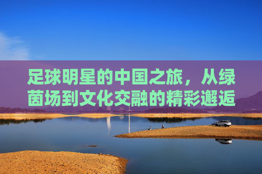 足球明星的中国之旅，从绿茵场到文化交融的精彩邂逅，足球明星的中国之旅，从绿茵场到文化交融的精彩邂逅