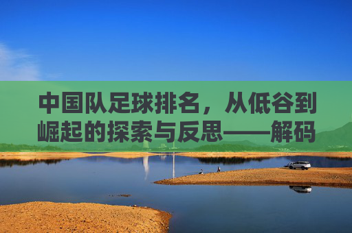 中国队足球排名，从低谷到崛起的探索与反思——解码排名背后的故事与未来方向