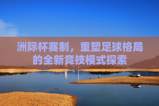 洲际杯赛制,重塑足球格局的全新竞技模式探索