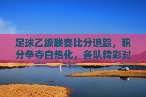 足球乙级联赛比分追踪，积分争夺白热化，各队精彩对决持续点燃赛场激情