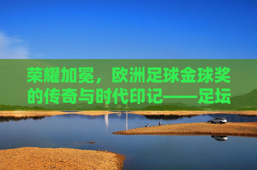 荣耀加冕，欧洲足球金球奖的传奇与时代印记——足坛皇冠上的百年荣耀与风云变迁，荣耀加冕，欧洲足球金球奖的传奇与时代印记——足坛皇冠上的百年荣耀与风云变迁