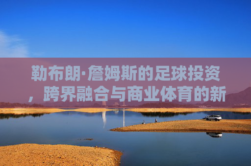 勒布朗·詹姆斯的足球投资,跨界融合与商业体育的新篇章