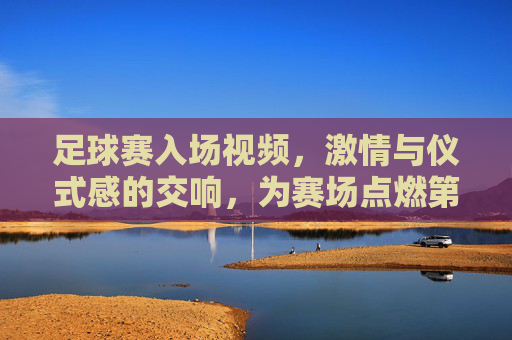 足球赛入场视频，激情与仪式感的交响，为赛场点燃第一缕火焰