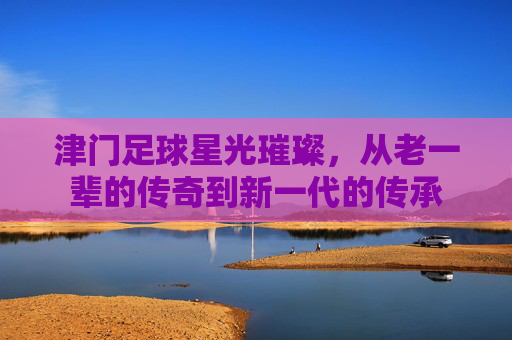 津门足球星光璀璨,从老一辈的传奇到新一代的传承