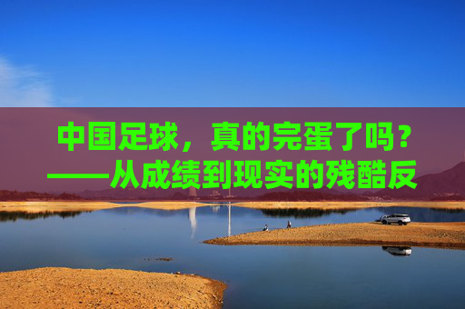 中国足球，真的完蛋了吗？——从成绩到现实的残酷反思，中国足球，真的完蛋了吗？——从成绩到现实的残酷反思