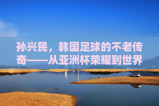 孙兴民,韩国足球的不老传奇——从亚洲杯荣耀到世界杯征程,他如何用激情与坚持书写足球人生