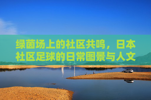 绿茵场上的社区共鸣，日本社区足球的日常图景与人文魅力
