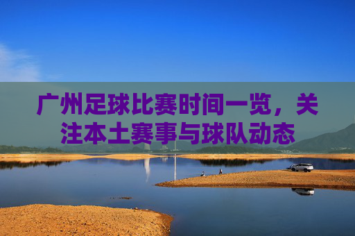 广州足球比赛时间一览,关注本土赛事与球队动态