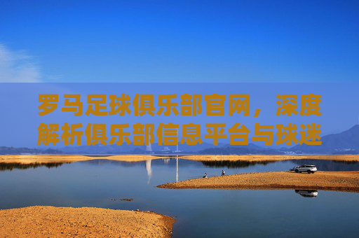 罗马足球俱乐部官网，深度解析俱乐部信息平台与球迷互动枢纽，罗马足球俱乐部官网，深度解析俱乐部信息平台与球迷互动枢纽