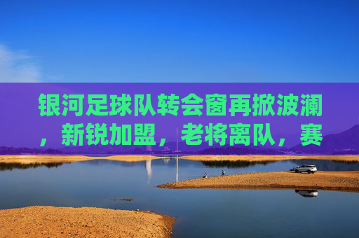 银河足球队转会窗再掀波澜,新锐加盟,老将离队,赛季征途迎来新变数