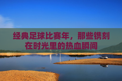 经典足球比赛年，那些镌刻在时光里的热血瞬间