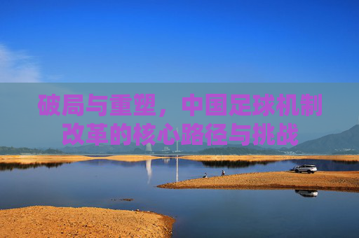 破局与重塑，中国足球机制改革的核心路径与挑战