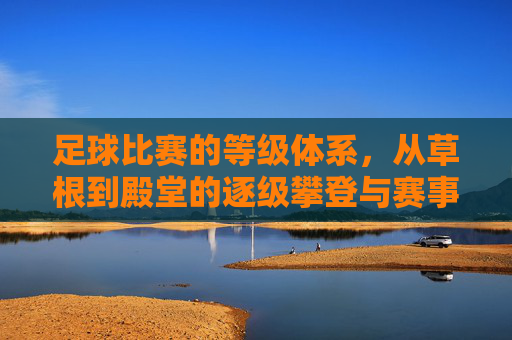 足球比赛的等级体系,从草根到殿堂的逐级攀登与赛事魅力演变