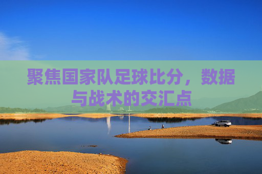 聚焦国家队足球比分,数据与战术的交汇点
