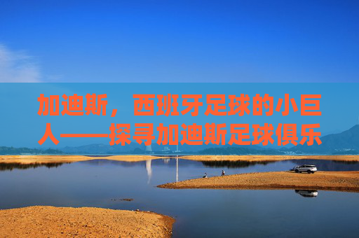 加迪斯,西班牙足球的小巨人——探寻加迪斯足球俱乐部的历史脉络与地域魅力