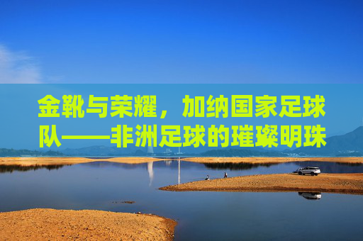 金靴与荣耀,加纳国家足球队——非洲足球的璀璨明珠与传奇故事