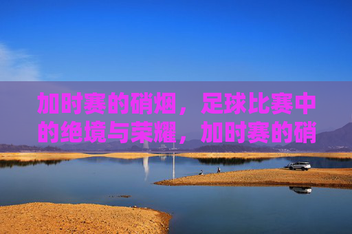 加时赛的硝烟,足球比赛中的绝境与荣耀,加时赛的硝烟,足球比赛中的绝境与荣耀