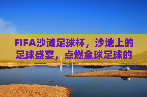 FIFA沙滩足球杯,沙地上的足球盛宴,点燃全球足球的阳光梦想,FIFA沙滩足球杯,沙地上的足球盛宴,点燃全球足球的阳光梦想