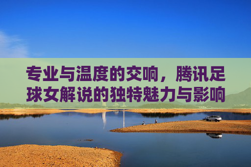 专业与温度的交响，腾讯足球女解说的独特魅力与影响力