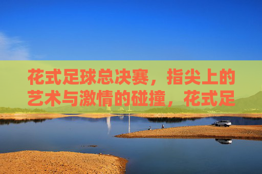 花式足球总决赛，指尖上的艺术与激情的碰撞，花式足球总决赛，指尖上的艺术与激情的碰撞