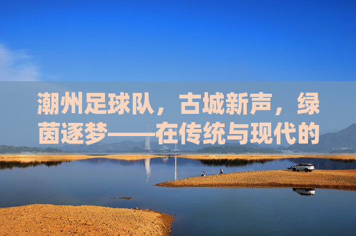 潮州足球队，古城新声，绿茵逐梦——在传统与现代的交汇处绽放足球活力