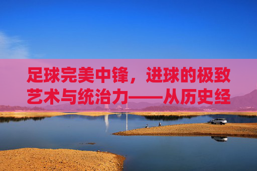 足球完美中锋,进球的极致艺术与统治力——从历史经典到现代统治者的进化与解析