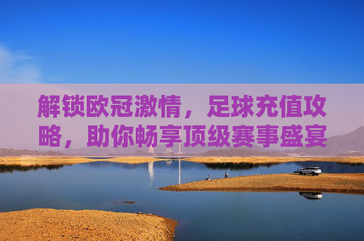 解锁欧冠激情,足球充值攻略,助你畅享顶级赛事盛宴,解锁欧冠激情,足球充值攻略助你畅享顶级赛事盛宴
