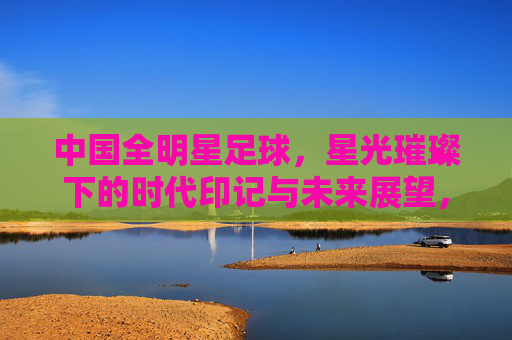 中国全明星足球，星光璀璨下的时代印记与未来展望，中国全明星足球，星光璀璨下的时代印记与未来展望