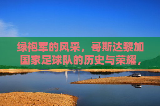 绿袍军的风采，哥斯达黎加国家足球队的历史与荣耀，绿袍军的风采，哥斯达黎加国家足球队的历史与荣耀