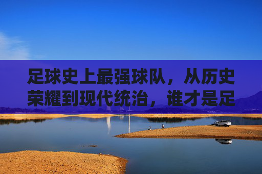 足球史上最强球队，从历史荣耀到现代统治，谁才是足球的终极王者？足球史上最强球队，从历史荣耀到现代统治，谁才是足球的终极王者？