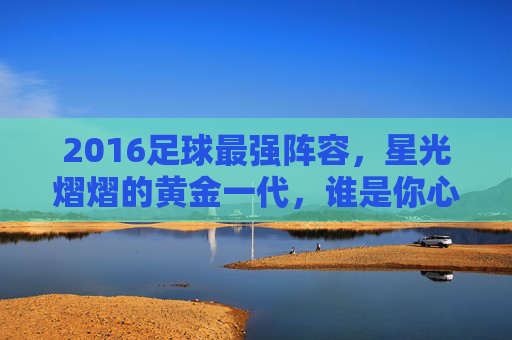 2016足球最强阵容，星光熠熠的黄金一代，谁是你心中的王者之师？