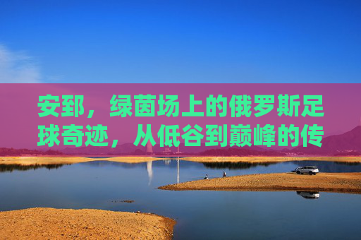 安郅，绿茵场上的俄罗斯足球奇迹，从低谷到巅峰的传奇征程，安郅，绿茵场上的俄罗斯足球奇迹，从低谷到巅峰的传奇征程