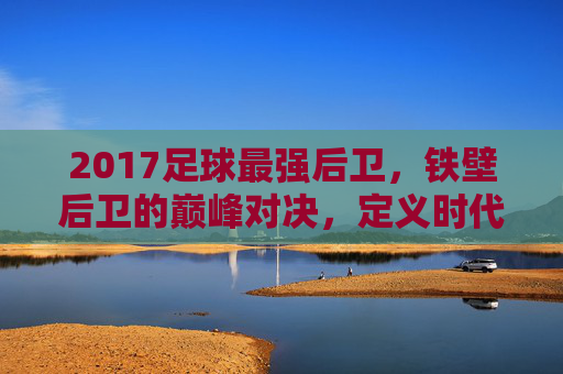 2017足球最强后卫,铁壁后卫的巅峰对决,定义时代的防守核心,2017足球最强后卫,铁壁后卫的巅峰对决,定义时代的防守核心