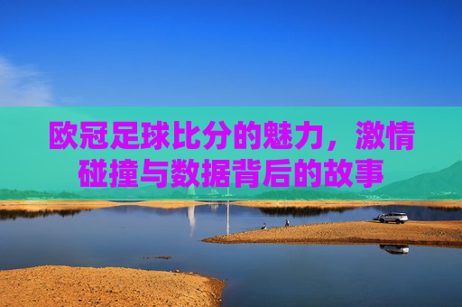欧冠足球比分的魅力，激情碰撞与数据背后的故事