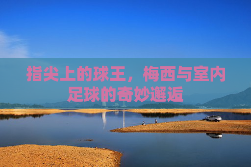 指尖上的球王，梅西与室内足球的奇妙邂逅