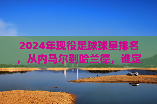 2024年现役足球球星排名，从内马尔到哈兰德，谁定义现代足球的顶尖水准？