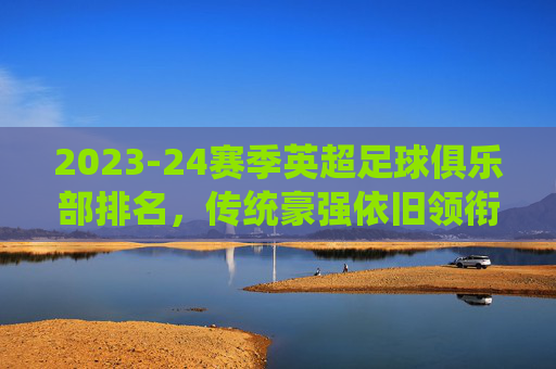 2023-24赛季英超足球俱乐部排名,传统豪强依旧领衔,新贵崛起带来变数,2023-24赛季英超排名,传统豪强依旧领衔,新贵崛起带来变数