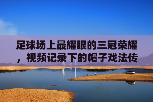 足球场上最耀眼的三冠荣耀，视频记录下的帽子戏法传奇，足球场上最耀眼的三冠荣耀，视频记录下的帽子戏法传奇