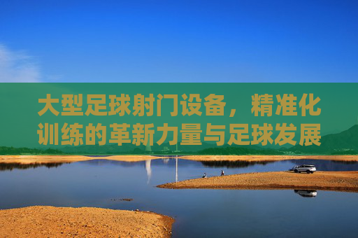 大型足球射门设备,精准化训练的革新力量与足球发展的加速器,大型足球射门设备,精准化训练的革新力量与足球发展的加速器