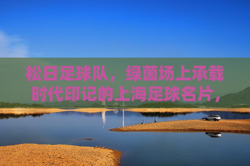 松日足球队，绿茵场上承载时代印记的上海足球名片，松日足球队，绿茵场上承载时代印记的上海足球名片