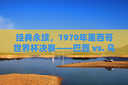 经典永续，1970年墨西哥世界杯决赛——巴西 vs. 乌拉圭，足球史上最伟大的胜利之一，经典永续，1970年墨西哥世界杯决赛——巴西 vs 乌拉圭，足球史上最伟大的胜利之一