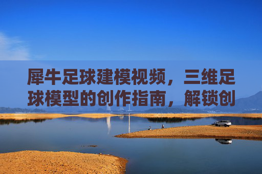 犀牛足球建模视频，三维足球模型的创作指南，解锁创意与技术的完美融合，犀牛足球建模视频，三维足球模型创作指南，解锁创意与技术的完美融合