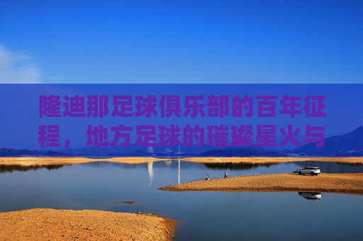 隆迪那足球俱乐部的百年征程，地方足球的璀璨星火与时代印记，隆迪那足球俱乐部的百年征程，地方足球的璀璨星火与时代印记