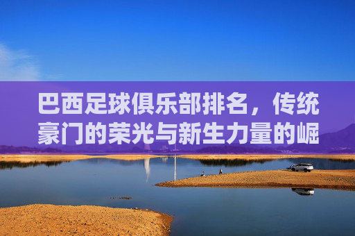 巴西足球俱乐部排名,传统豪门的荣光与新生力量的崛起——巴甲联赛格局的动态演变,巴西足球俱乐部排名,传统豪门的荣光与新生力量的崛起——巴甲联赛格局的动态演变