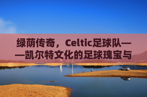 绿荫传奇，Celtic足球队——凯尔特文化的足球瑰宝与欧洲赛场的不败传奇