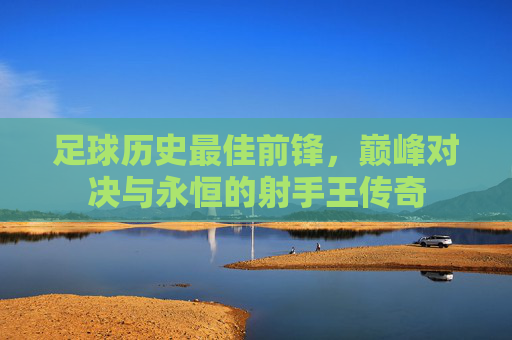 足球历史最佳前锋,巅峰对决与永恒的射手王传奇
