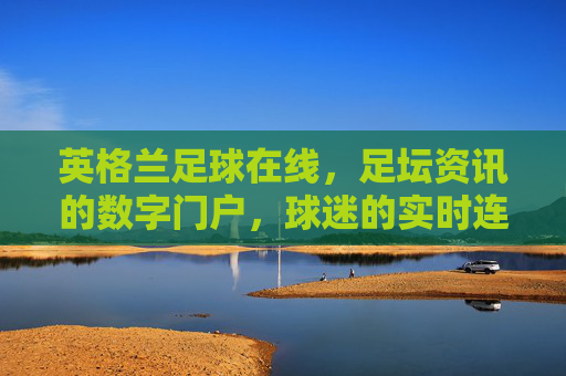 英格兰足球在线,足坛资讯的数字门户,球迷的实时连接站