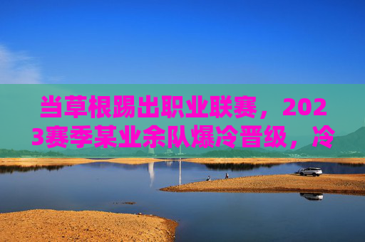 当草根踢出职业联赛,2023赛季某业余队爆冷晋级,冷门足球新闻背后的故事