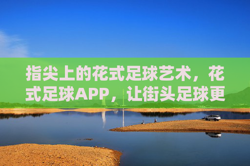 指尖上的花式足球艺术，花式足球APP，让街头足球更精彩，指尖上的花式足球艺术，花式足球APP，让街头足球更精彩